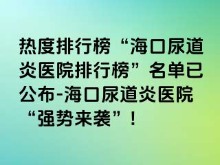 热度排行榜“海口尿道炎医院排行榜”名单已公布-海口尿道炎医院“强势来袭”!