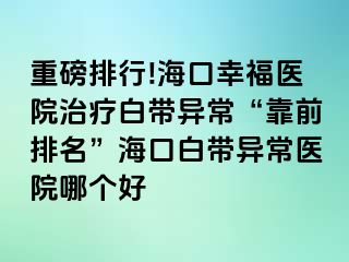 重磅排行!海口幸福医院治疗白带异常“靠前排名”海口白带异常医院哪个好