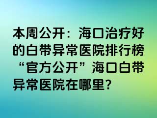 本周公开：海口治疗好的白带异常医院排行榜“官方公开”海口白带异常医院在哪里?