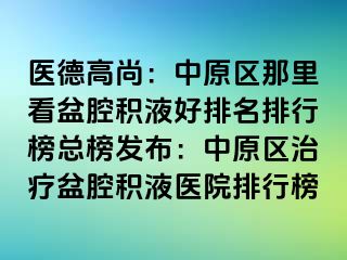 医德高尚：中原区那里看盆腔积液好排名排行榜总榜发布：中原区治疗盆腔积液医院排行榜