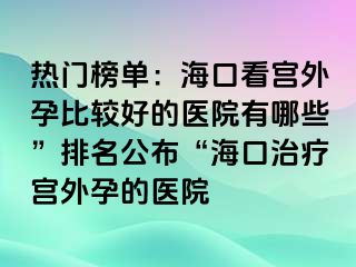 热门榜单：海口看宫外孕比较好的医院有哪些”排名公布“海口治疗宫外孕的医院