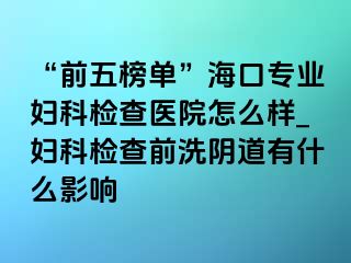 “前五榜单”海口专业妇科检查医院怎么样_妇科检查前洗阴道有什么影响