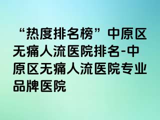 “热度排名榜”中原区无痛人流医院排名-中原区无痛人流医院专业品牌医院