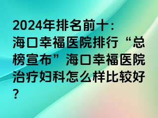 2024年排名前十：海口幸福医院排行“总榜宣布”海口幸福医院治疗妇科怎么样比较好?