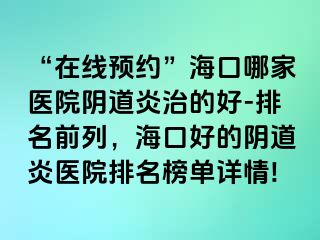 “在线预约”海口哪家医院阴道炎治的好-排名前列，海口好的阴道炎医院排名榜单详情!