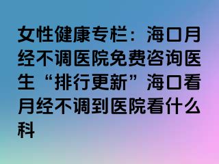 女性健康专栏：海口月经不调医院免费咨询医生“排行更新”海口看月经不调到医院看什么科