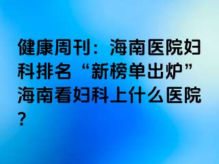 健康周刊：海南医院妇科排名“新榜单出炉”海南看妇科上什么医院?