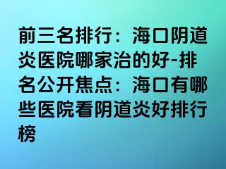 前三名排行：海口阴道炎医院哪家治的好-排名公开焦点：海口有哪些医院看阴道炎好排行榜