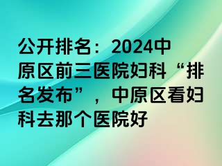 公开排名：2024中原区前三医院妇科“排名发布”，中原区看妇科去那个医院好