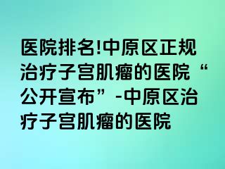 医院排名!中原区正规治疗子宫肌瘤的医院“公开宣布”-中原区治疗子宫肌瘤的医院