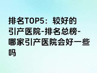 排名TOP5：较好的引产医院-排名总榜-哪家引产医院会好一些吗