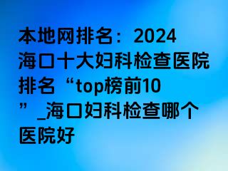 本地网排名：2024海口十大妇科检查医院排名“top榜前10”_海口妇科检查哪个医院好