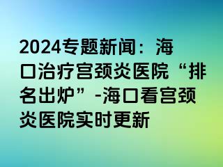 2024专题新闻：海口治疗宫颈炎医院“排名出炉”-海口看宫颈炎医院实时更新