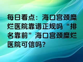 每日看点：海口宫颈糜烂医院靠谱正规吗“排名靠前”海口宫颈糜烂医院可信吗?