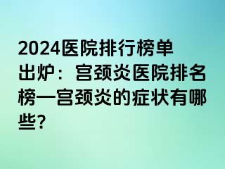 2024医院排行榜单出炉：宫颈炎医院排名榜—宫颈炎的症状有哪些?