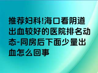 推荐妇科!海口看阴道出血较好的医院排名动态-同房后下面少量出血怎么回事