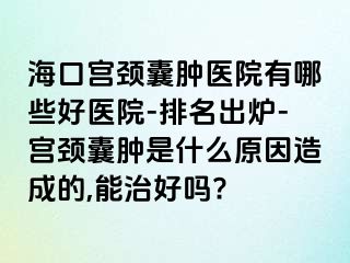 海口宫颈囊肿医院有哪些好医院-排名出炉-宫颈囊肿是什么原因造成的,能治好吗?