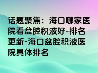 话题聚焦：海口哪家医院看盆腔积液好-排名更新-海口盆腔积液医院具体排名