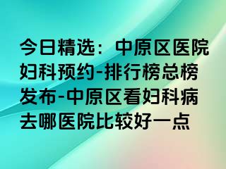 今日精选：中原区医院妇科预约-排行榜总榜发布-中原区看妇科病去哪医院比较好一点