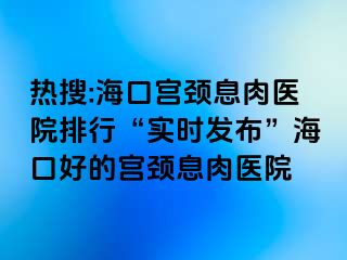 热搜:海口宫颈息肉医院排行“实时发布”海口好的宫颈息肉医院