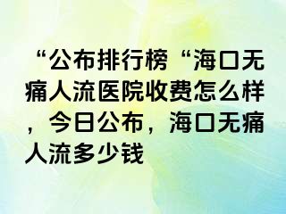 “公布排行榜“海口无痛人流医院收费怎么样，今日公布，海口无痛人流多少钱