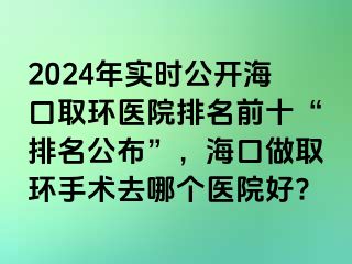 2024年实时公开海口取环医院排名前十“排名公布”，海口做取环手术去哪个医院好?