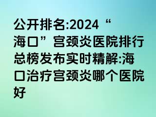 公开排名:2024“海口”宫颈炎医院排行总榜发布实时精解:海口治疗宫颈炎哪个医院好