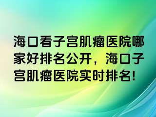 海口看子宫肌瘤医院哪家好排名公开，海口子宫肌瘤医院实时排名!