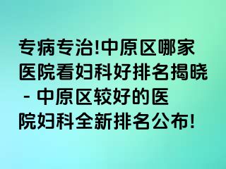 专病专治!中原区哪家医院看妇科好排名揭晓 - 中原区较好的医院妇科全新排名公布!