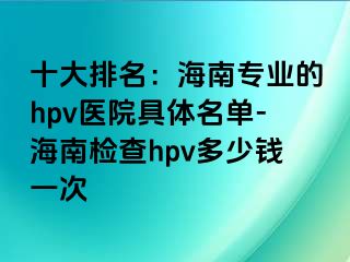 十大排名：海南专业的hpv医院具体名单-海南检查hpv多少钱一次