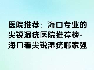 医院推荐：海口专业的尖锐湿疣医院推荐榜-海口看尖锐湿疣哪家强