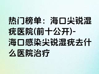 热门榜单：海口尖锐湿疣医院(前十公开)-海口感染尖锐湿疣去什么医院治疗