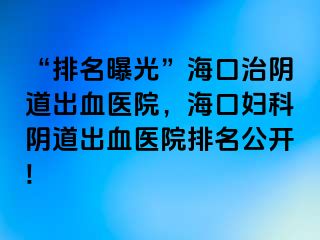 “排名曝光”海口治阴道出血医院，海口妇科阴道出血医院排名公开!