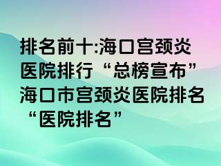 排名前十:海口宫颈炎医院排行“总榜宣布”海口市宫颈炎医院排名“医院排名”