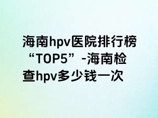 海南hpv医院排行榜“TOP5”-海南检查hpv多少钱一次