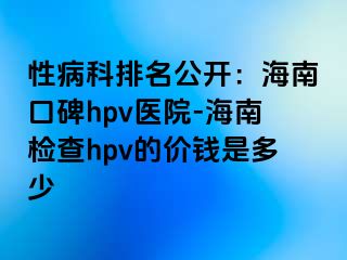 性病科排名公开：海南口碑hpv医院-海南检查hpv的价钱是多少