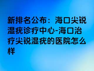 新排名公布：海口尖锐湿疣诊疗中心-海口治疗尖锐湿疣的医院怎么样