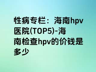 性病专栏：海南hpv医院(TOP5)-海南检查hpv的价钱是多少