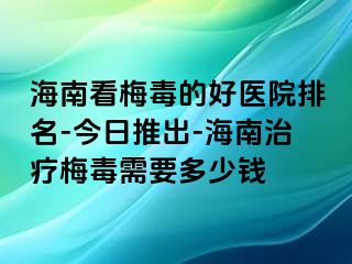 海南看梅毒的好医院排名-今日推出-海南治疗梅毒需要多少钱