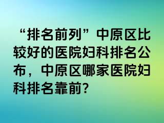 “排名前列”中原区比较好的医院妇科排名公布，中原区哪家医院妇科排名靠前?