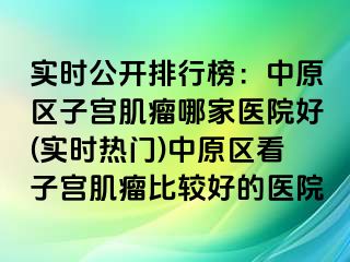 实时公开排行榜：中原区子宫肌瘤哪家医院好(实时热门)中原区看子宫肌瘤比较好的医院