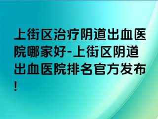 上街区治疗阴道出血医院哪家好-上街区阴道出血医院排名官方发布!