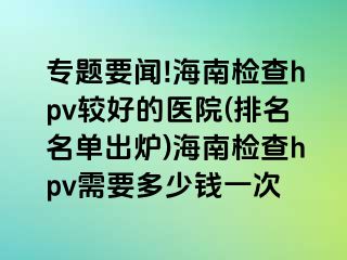 专题要闻!海南检查hpv较好的医院(排名名单出炉)海南检查hpv需要多少钱一次