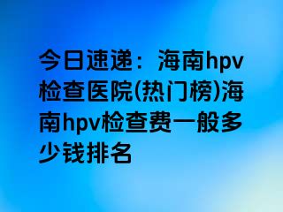 今日速递：海南hpv检查医院(热门榜)海南hpv检查费一般多少钱排名