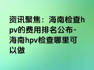 资讯聚焦：海南检查hpv的费用排名公布-海南hpv检查哪里可以做