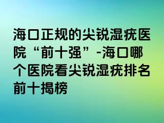 海口正规的尖锐湿疣医院“前十强”-海口哪个医院看尖锐湿疣排名前十揭榜