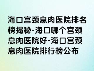 海口宫颈息肉医院排名榜揭秘-海口哪个宫颈息肉医院好-海口宫颈息肉医院排行榜公布