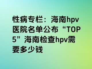 性病专栏：海南hpv医院名单公布“TOP5”海南检查hpv需要多少钱