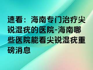 速看：海南专门治疗尖锐湿疣的医院-海南哪些医院能看尖锐湿疣重磅消息