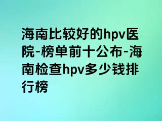 海南比较好的hpv医院-榜单前十公布-海南检查hpv多少钱排行榜